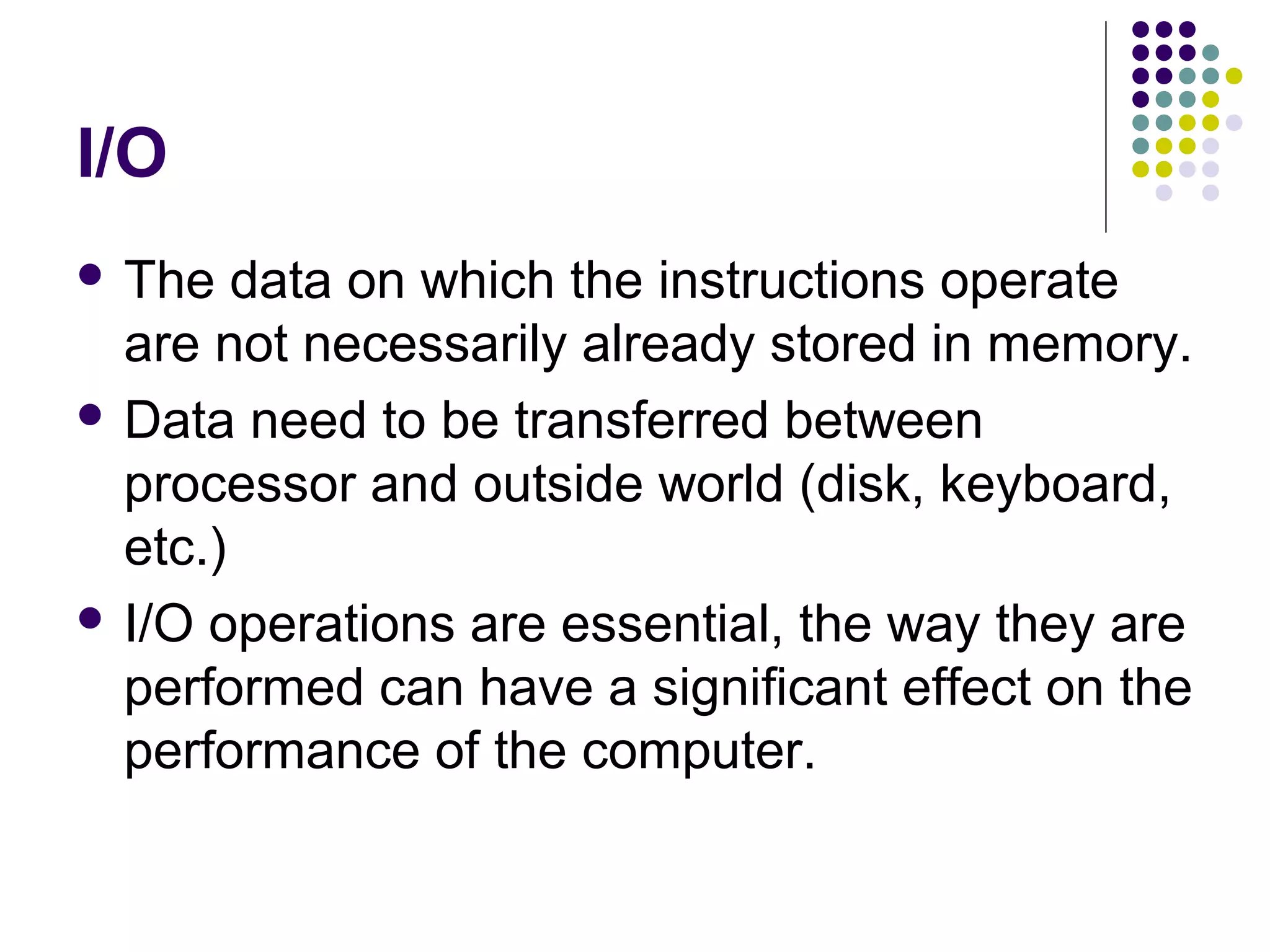 I/O
 The data on which the instructions operate
are not necessarily already stored in memory.
 Data need to be transferred between
processor and outside world (disk, keyboard,
etc.)
 I/O operations are essential, the way they are
performed can have a significant effect on the
performance of the computer.
 