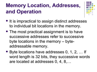 Memory Location, Addresses,
and Operation
 It is impractical to assign distinct addresses
to individual bit locations in the memory.
 The most practical assignment is to have
successive addresses refer to successive
byte locations in the memory – byte-
addressable memory.
 Byte locations have addresses 0, 1, 2, … If
word length is 32 bits, they successive words
are located at addresses 0, 4, 8,…
 