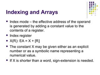 Indexing and Arrays
 Index mode – the effective address of the operand
is generated by adding a constant value to the
contents of a register.
 Index register
 X(Ri): EA = X + [Ri]
 The constant X may be given either as an explicit
number or as a symbolic name representing a
numerical value.
 If X is shorter than a word, sign-extension is needed.
 