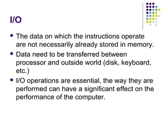 I/O
 The data on which the instructions operate
are not necessarily already stored in memory.
 Data need to be transferred between
processor and outside world (disk, keyboard,
etc.)
 I/O operations are essential, the way they are
performed can have a significant effect on the
performance of the computer.
 