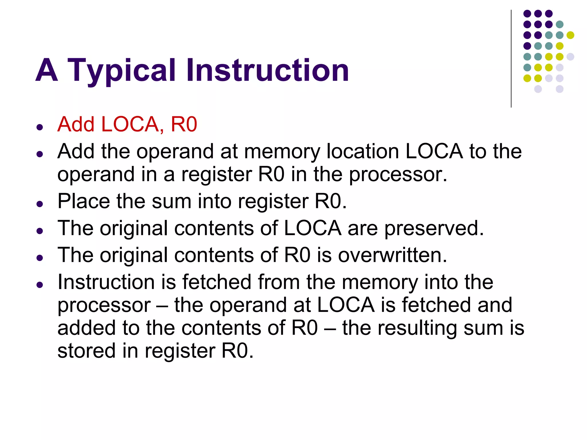 A Typical Instruction
● Add LOCA, R0
● Add the operand at memory location LOCA to the
operand in a register R0 in the processor.
● Place the sum into register R0.
● The original contents of LOCA are preserved.
● The original contents of R0 is overwritten.
● Instruction is fetched from the memory into the
processor – the operand at LOCA is fetched and
added to the contents of R0 – the resulting sum is
stored in register R0.
 