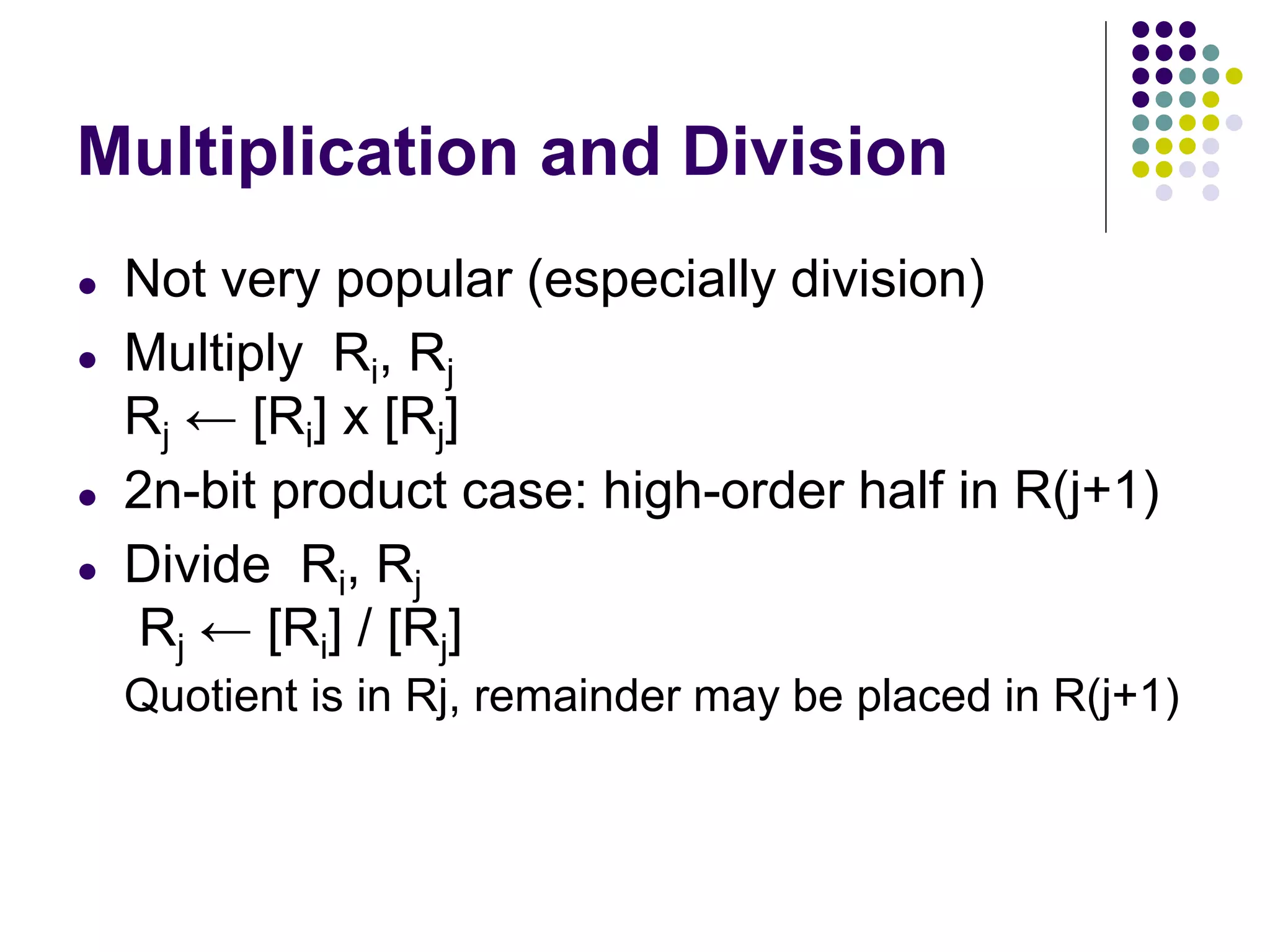 Multiplication and Division
● Not very popular (especially division)
● Multiply Ri, Rj
Rj ← [Ri] х [Rj]
● 2n-bit product case: high-order half in R(j+1)
● Divide Ri, Rj
Rj ← [Ri] / [Rj]
Quotient is in Rj, remainder may be placed in R(j+1)
 