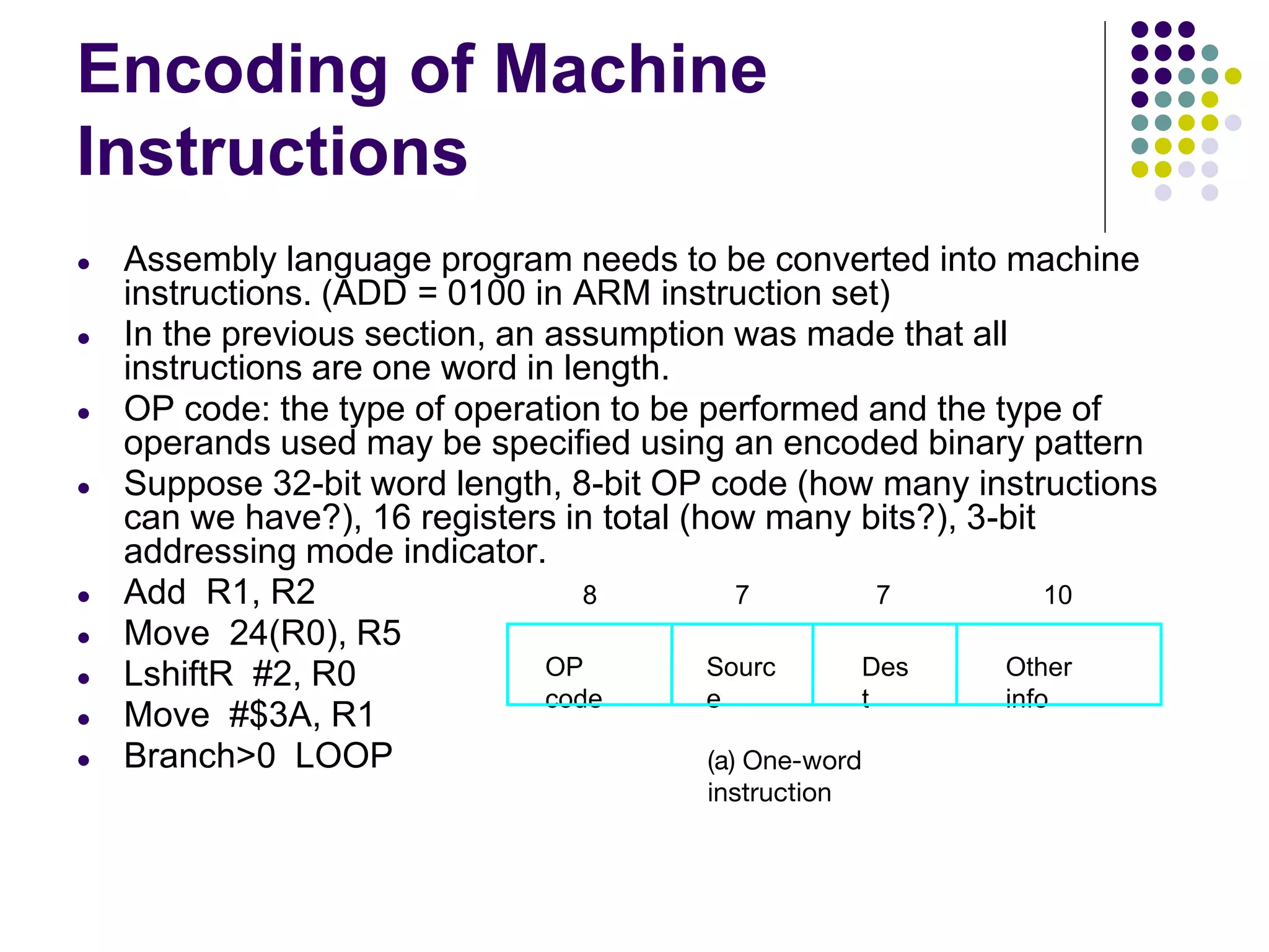 Encoding of Machine
Instructions
● Assembly language program needs to be converted into machine
instructions. (ADD = 0100 in ARM instruction set)
● In the previous section, an assumption was made that all
instructions are one word in length.
● OP code: the type of operation to be performed and the type of
operands used may be specified using an encoded binary pattern
● Suppose 32-bit word length, 8-bit OP code (how many instructions
can we have?), 16 registers in total (how many bits?), 3-bit
addressing mode indicator.
● Add R1, R2
● Move 24(R0), R5
● LshiftR #2, R0
● Move #$3A, R1
● Branch>0 LOOP
OP
code
Sourc
e
Des
t
Other
info
8 7 7 10
(a) One-word
instruction
 