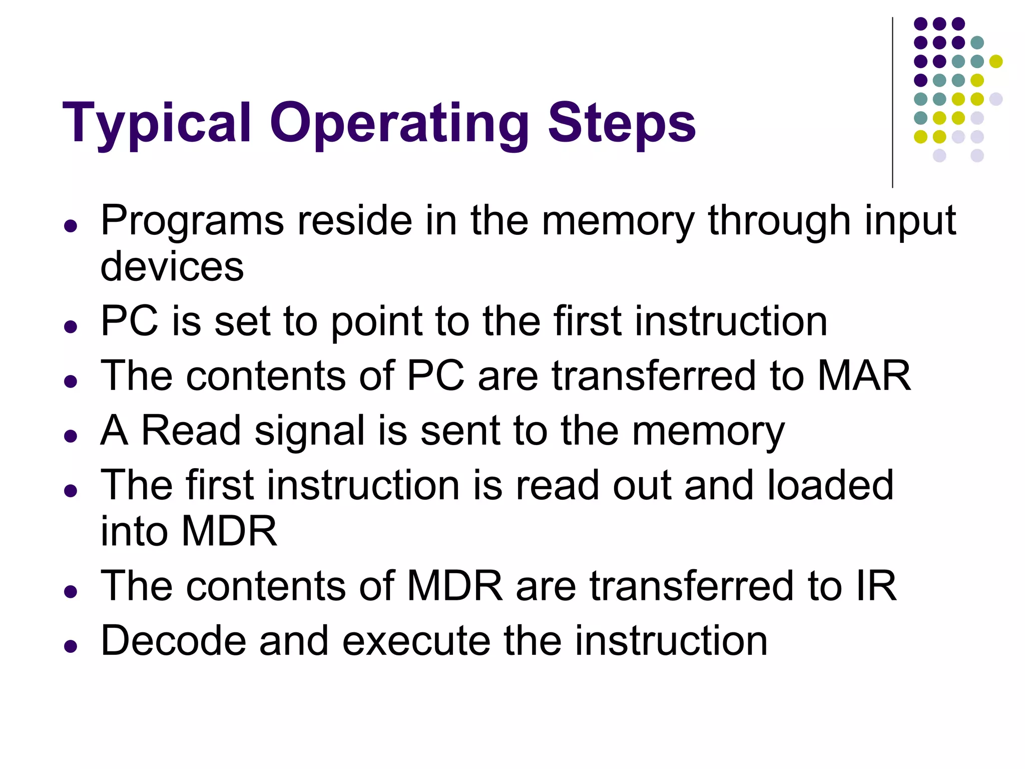 Typical Operating Steps
● Programs reside in the memory through input
devices
● PC is set to point to the first instruction
● The contents of PC are transferred to MAR
● A Read signal is sent to the memory
● The first instruction is read out and loaded
into MDR
● The contents of MDR are transferred to IR
● Decode and execute the instruction
 