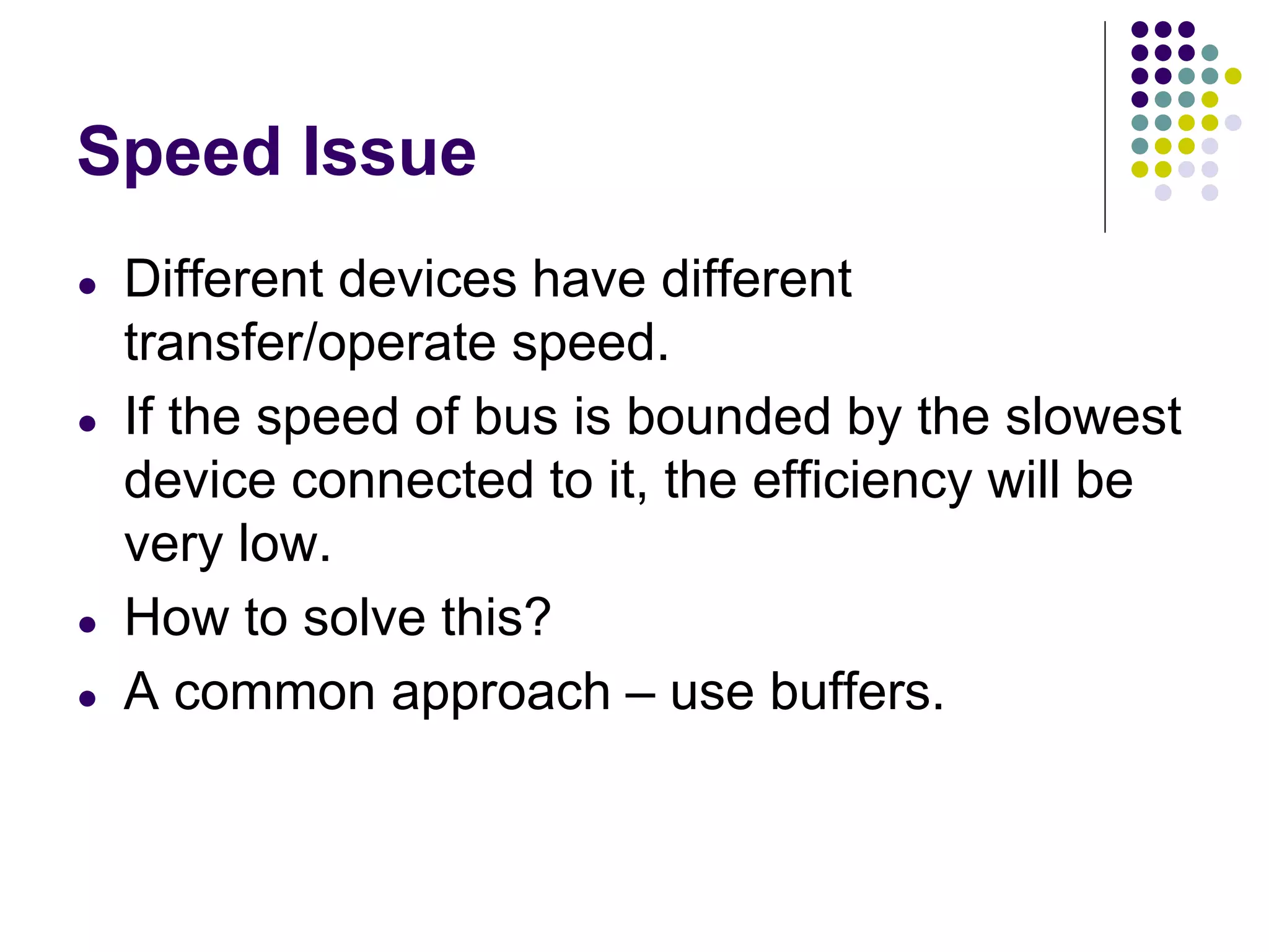Speed Issue
● Different devices have different
transfer/operate speed.
● If the speed of bus is bounded by the slowest
device connected to it, the efficiency will be
very low.
● How to solve this?
● A common approach – use buffers.
 