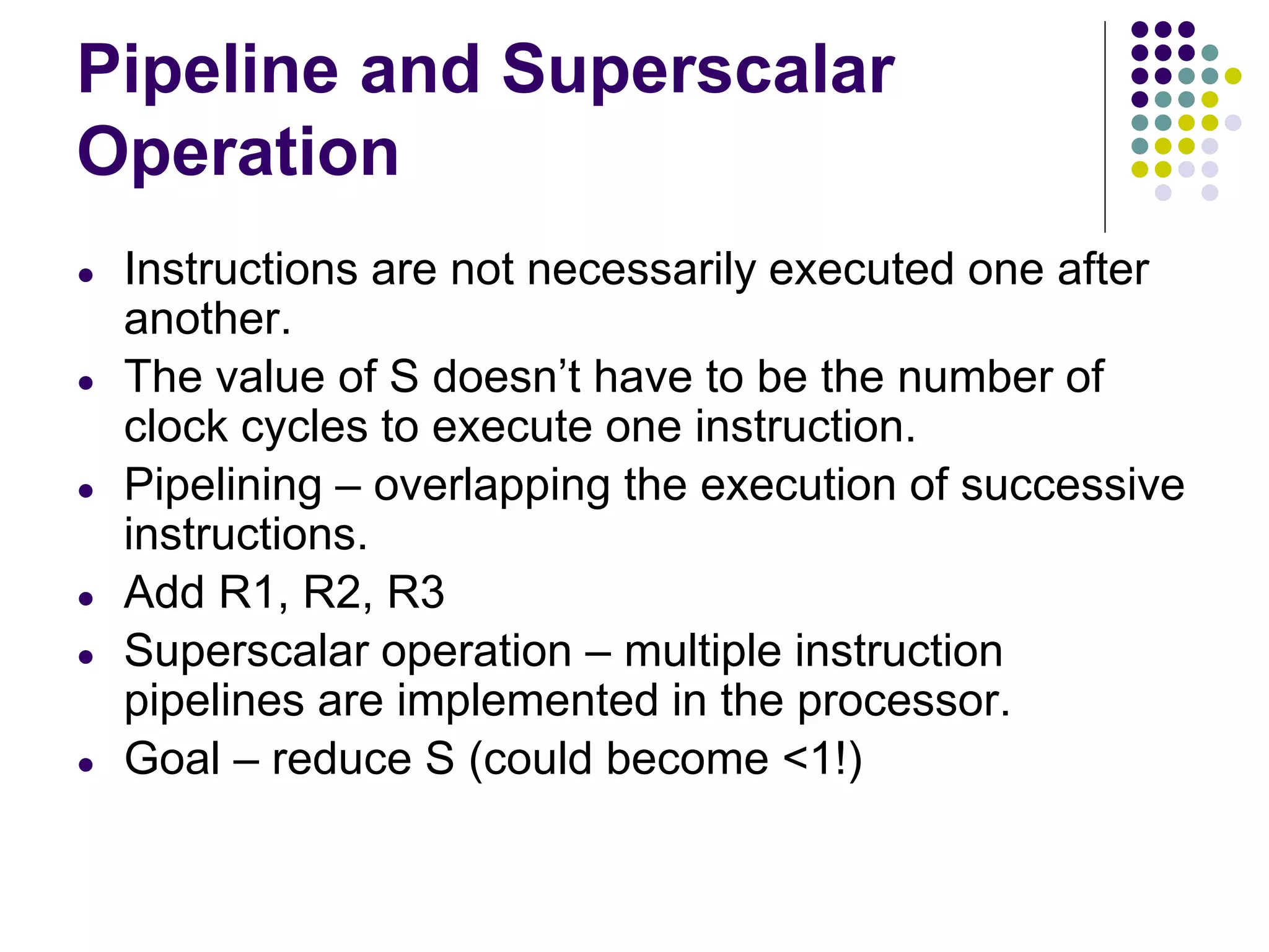Pipeline and Superscalar
Operation
● Instructions are not necessarily executed one after
another.
● The value of S doesn’t have to be the number of
clock cycles to execute one instruction.
● Pipelining – overlapping the execution of successive
instructions.
● Add R1, R2, R3
● Superscalar operation – multiple instruction
pipelines are implemented in the processor.
● Goal – reduce S (could become <1!)
 