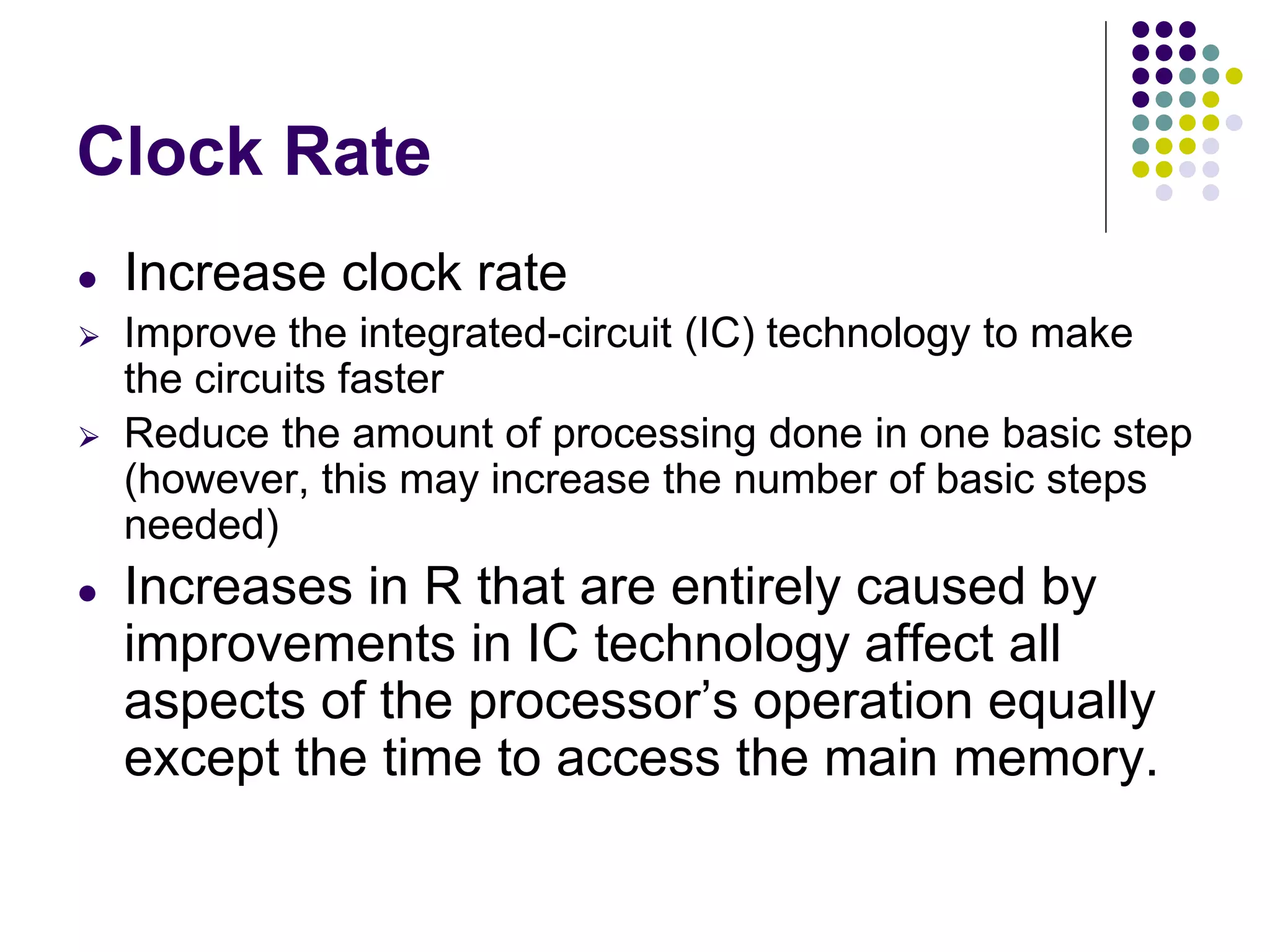 Clock Rate
● Increase clock rate
⮚ Improve the integrated-circuit (IC) technology to make
the circuits faster
⮚ Reduce the amount of processing done in one basic step
(however, this may increase the number of basic steps
needed)
● Increases in R that are entirely caused by
improvements in IC technology affect all
aspects of the processor’s operation equally
except the time to access the main memory.
 