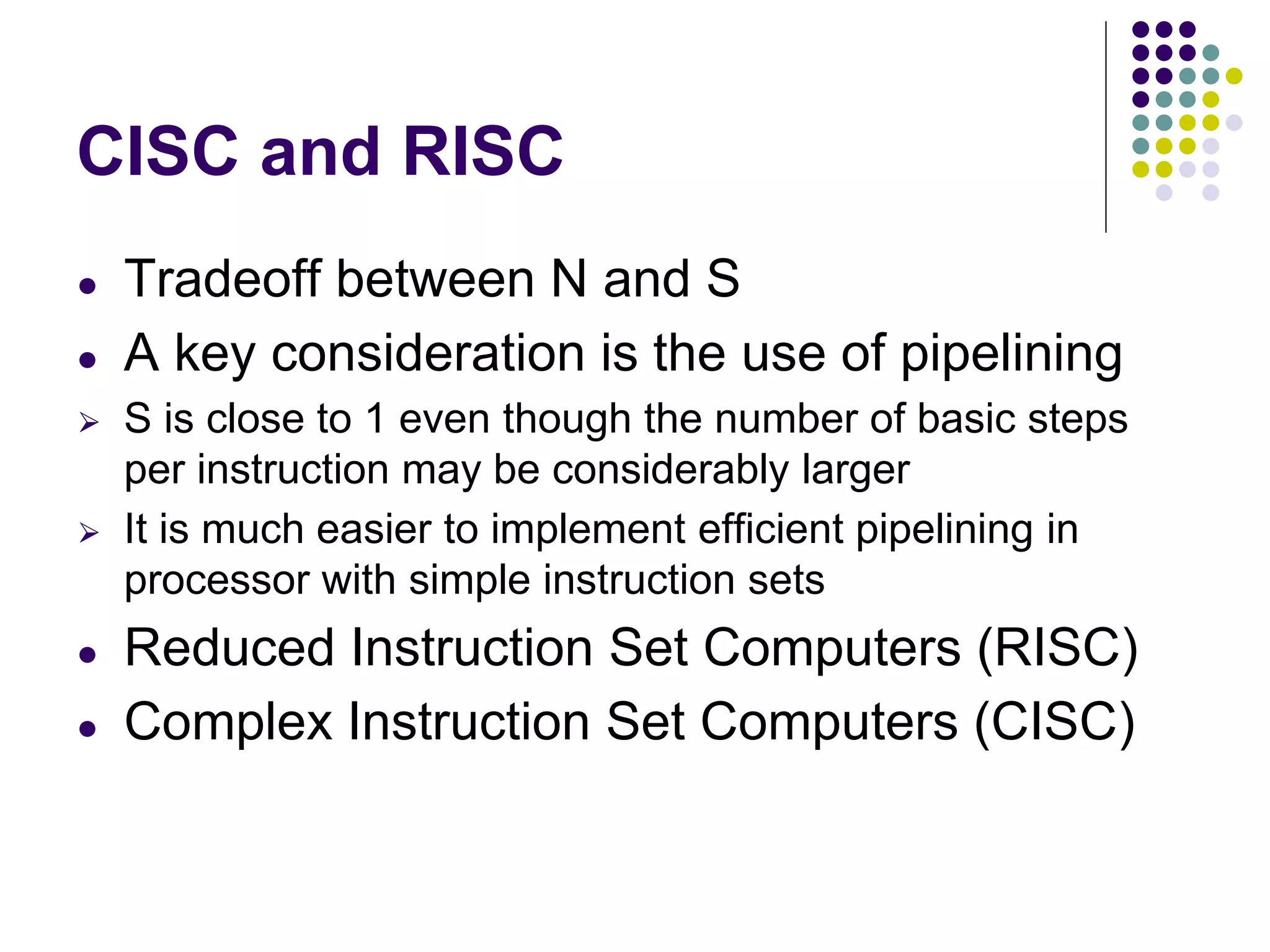 CISC and RISC
● Tradeoff between N and S
● A key consideration is the use of pipelining
⮚ S is close to 1 even though the number of basic steps
per instruction may be considerably larger
⮚ It is much easier to implement efficient pipelining in
processor with simple instruction sets
● Reduced Instruction Set Computers (RISC)
● Complex Instruction Set Computers (CISC)
 