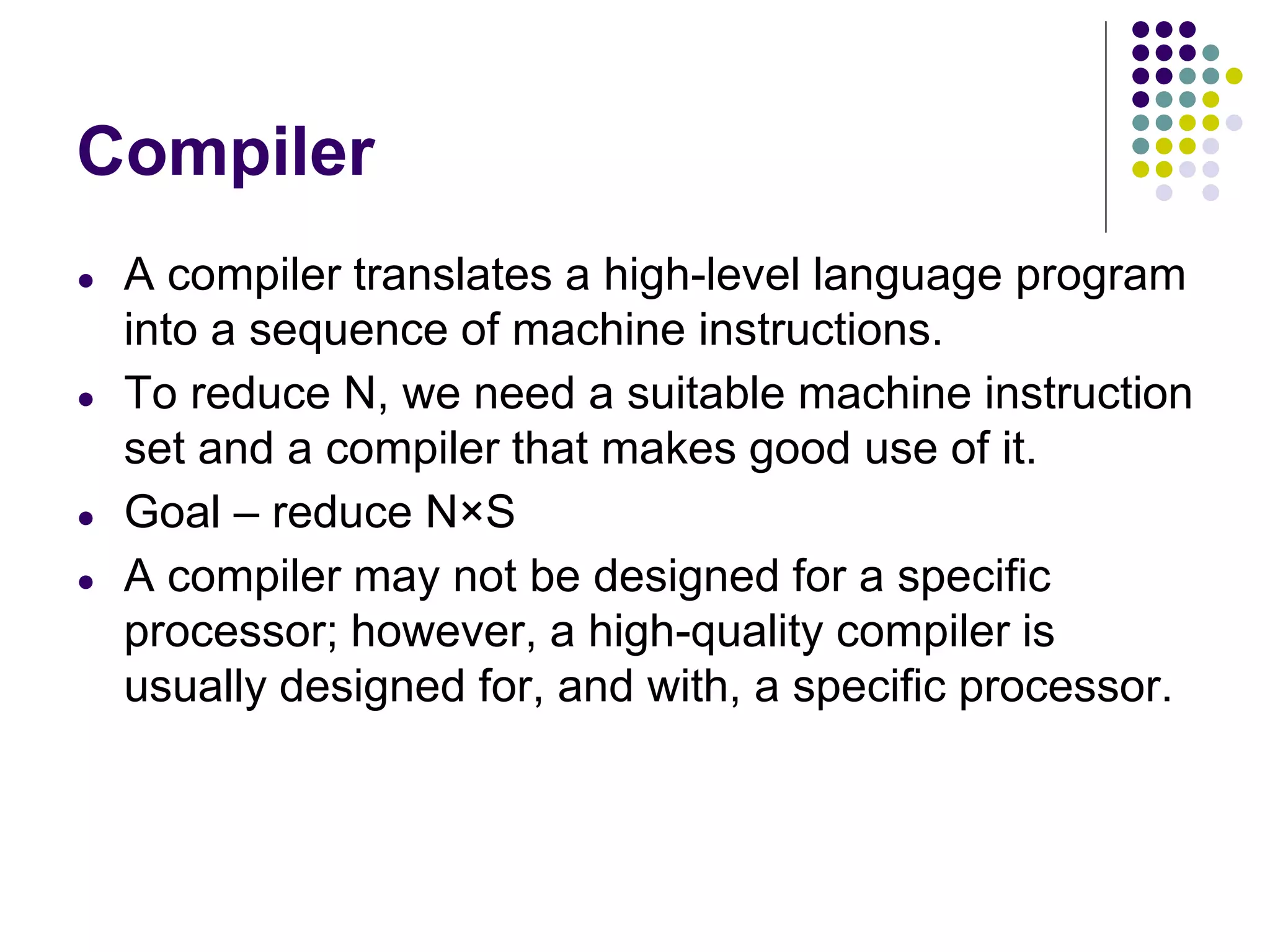 Compiler
● A compiler translates a high-level language program
into a sequence of machine instructions.
● To reduce N, we need a suitable machine instruction
set and a compiler that makes good use of it.
● Goal – reduce N×S
● A compiler may not be designed for a specific
processor; however, a high-quality compiler is
usually designed for, and with, a specific processor.
 