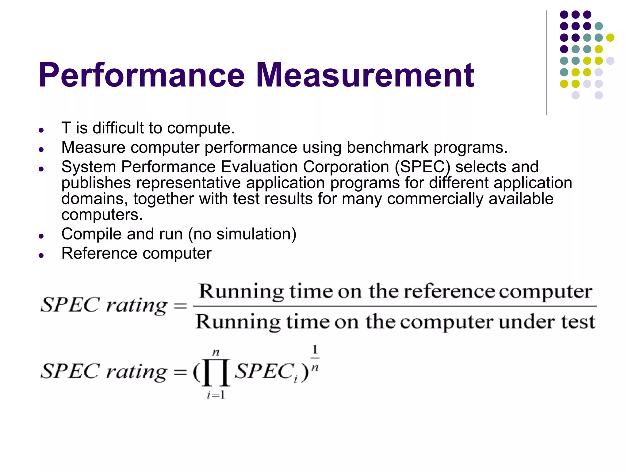 Performance Measurement
● T is difficult to compute.
● Measure computer performance using benchmark programs.
● System Performance Evaluation Corporation (SPEC) selects and
publishes representative application programs for different application
domains, together with test results for many commercially available
computers.
● Compile and run (no simulation)
● Reference computer
 