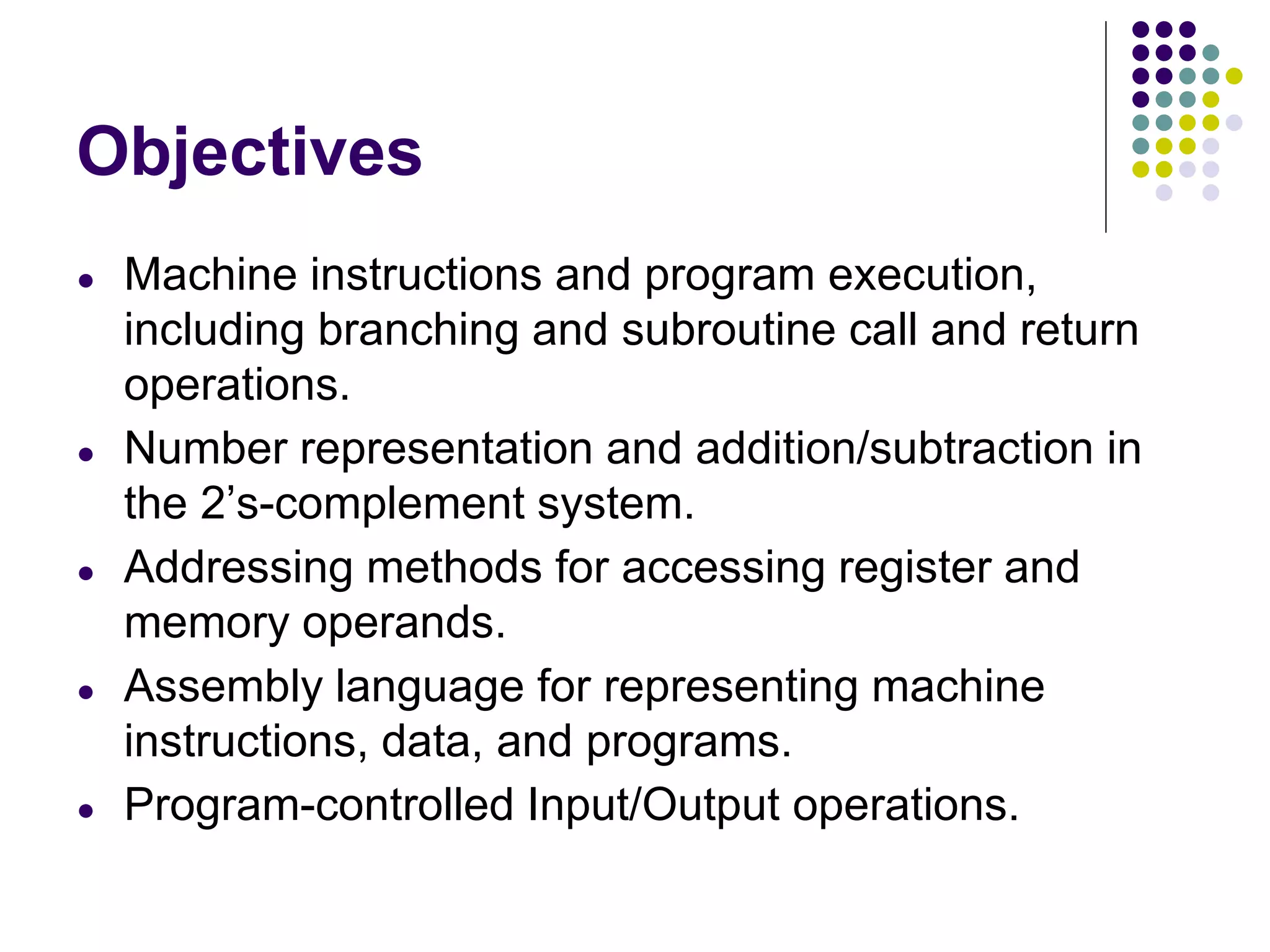 Objectives
● Machine instructions and program execution,
including branching and subroutine call and return
operations.
● Number representation and addition/subtraction in
the 2’s-complement system.
● Addressing methods for accessing register and
memory operands.
● Assembly language for representing machine
instructions, data, and programs.
● Program-controlled Input/Output operations.
 