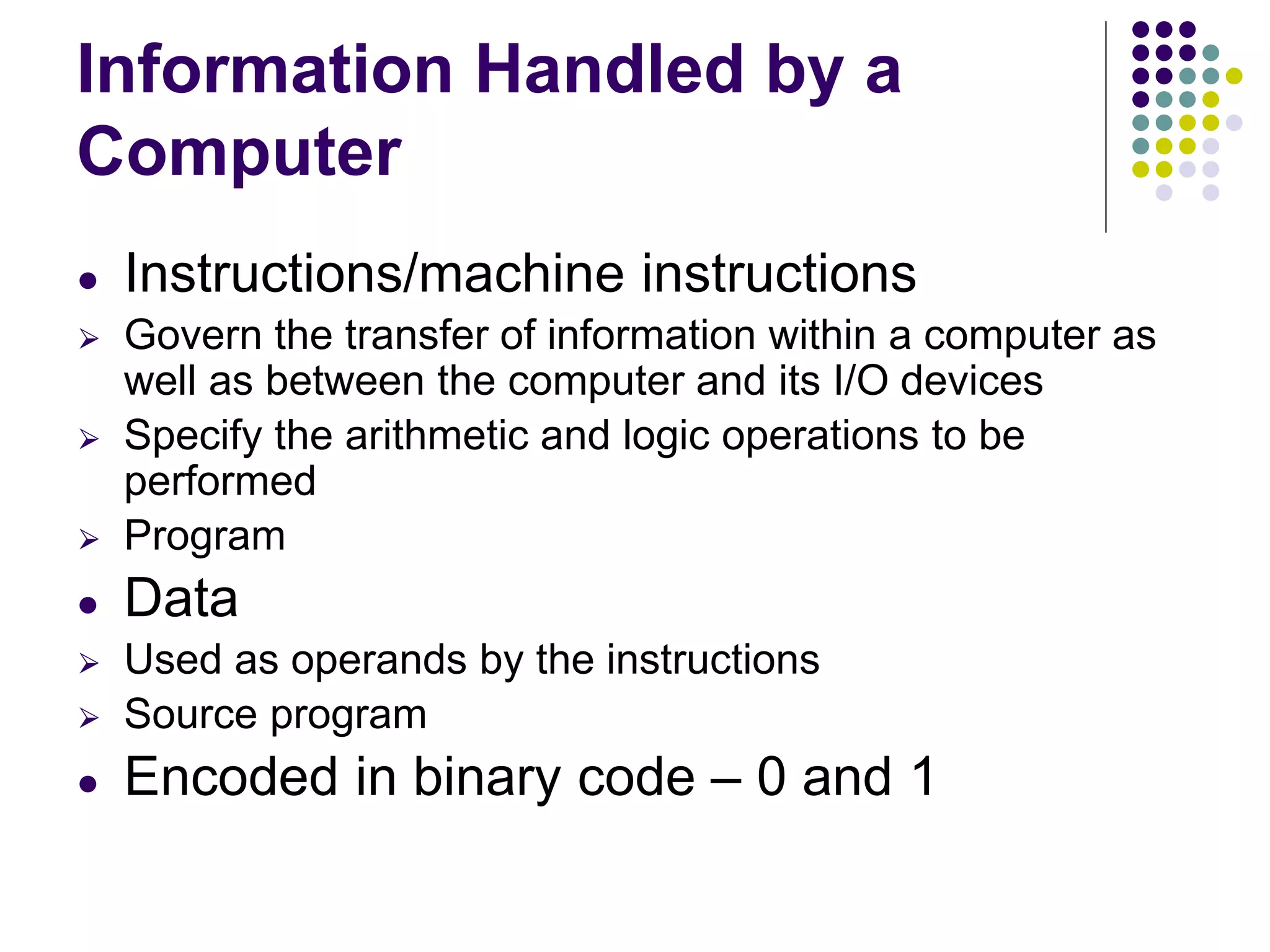 Information Handled by a
Computer
● Instructions/machine instructions
⮚ Govern the transfer of information within a computer as
well as between the computer and its I/O devices
⮚ Specify the arithmetic and logic operations to be
performed
⮚ Program
● Data
⮚ Used as operands by the instructions
⮚ Source program
● Encoded in binary code – 0 and 1
 