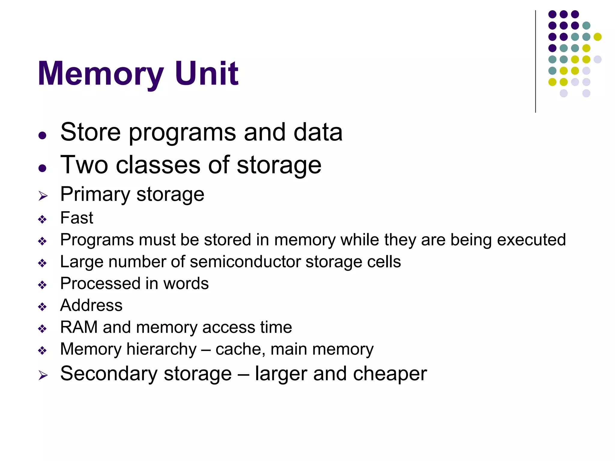 Memory Unit
● Store programs and data
● Two classes of storage
⮚ Primary storage
❖ Fast
❖ Programs must be stored in memory while they are being executed
❖ Large number of semiconductor storage cells
❖ Processed in words
❖ Address
❖ RAM and memory access time
❖ Memory hierarchy – cache, main memory
⮚ Secondary storage – larger and cheaper
 