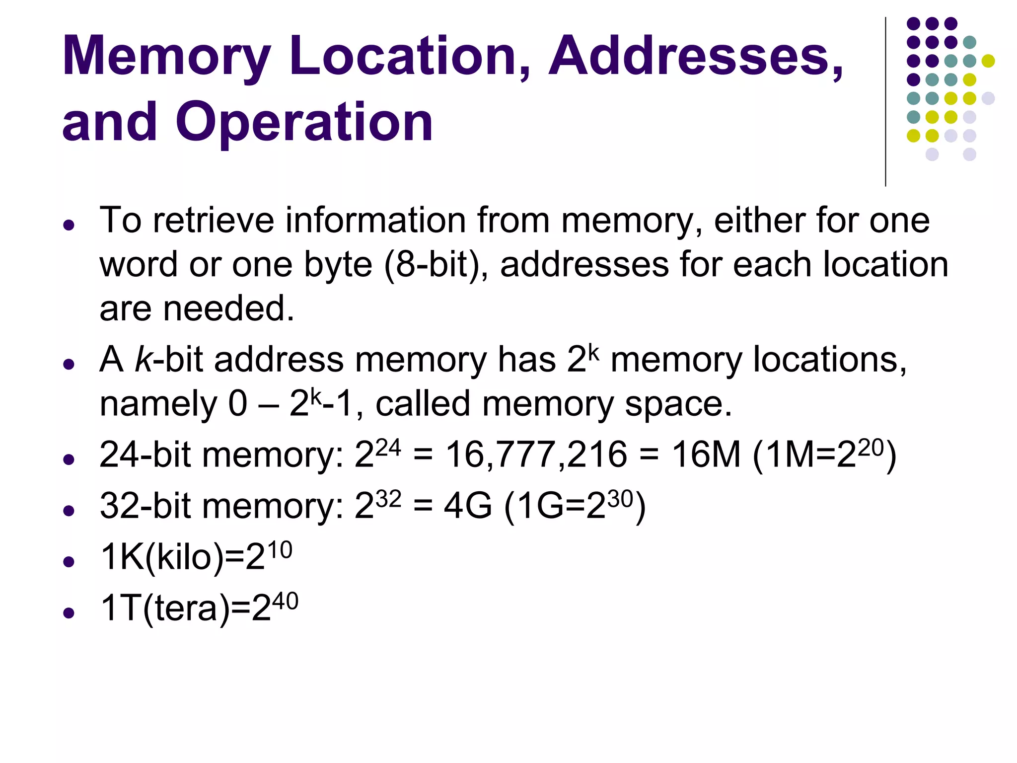 Memory Location, Addresses,
and Operation
● To retrieve information from memory, either for one
word or one byte (8-bit), addresses for each location
are needed.
● A k-bit address memory has 2k memory locations,
namely 0 – 2k-1, called memory space.
● 24-bit memory: 224 = 16,777,216 = 16M (1M=220)
● 32-bit memory: 232 = 4G (1G=230)
● 1K(kilo)=210
● 1T(tera)=240
 