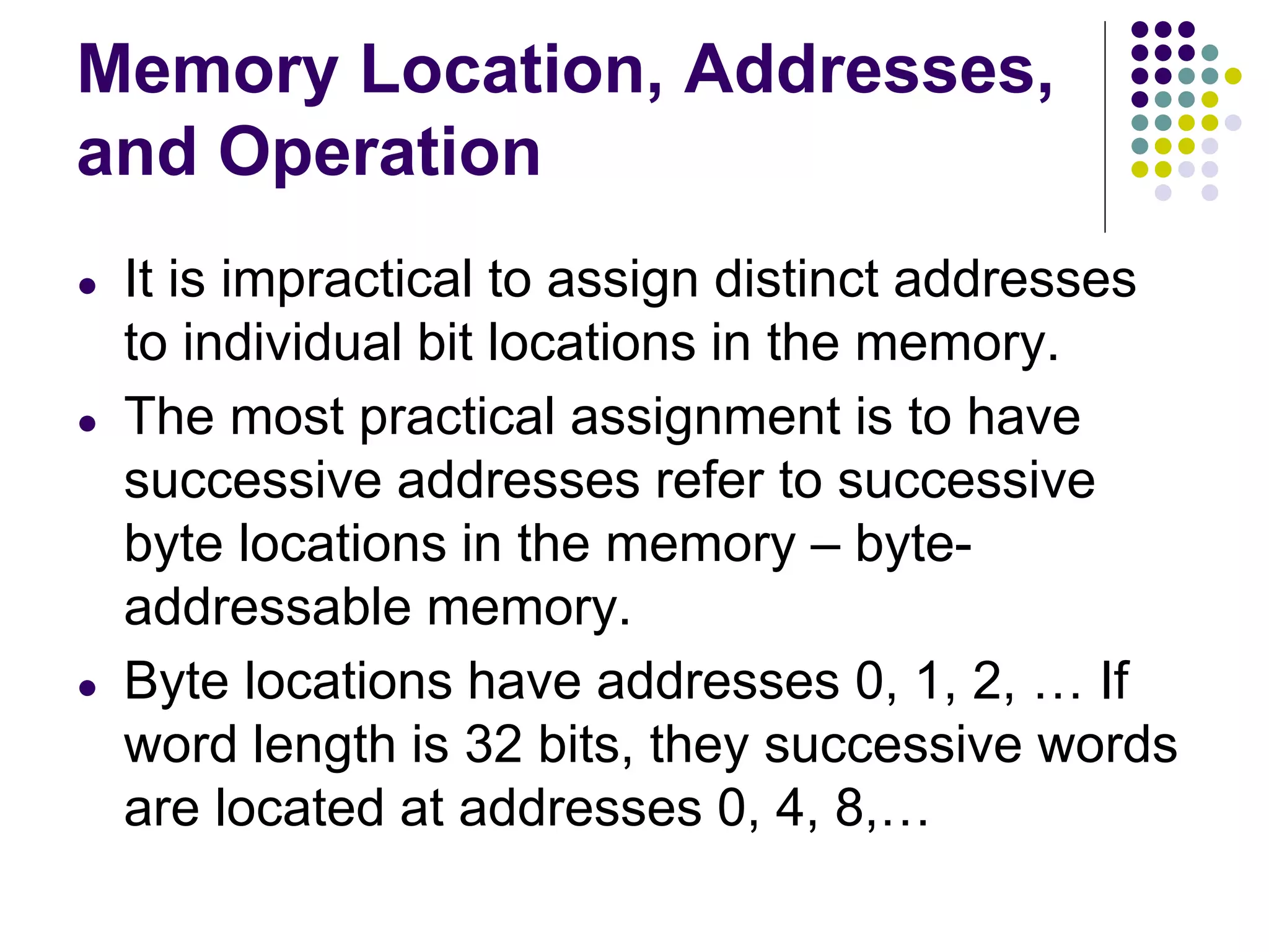 Memory Location, Addresses,
and Operation
● It is impractical to assign distinct addresses
to individual bit locations in the memory.
● The most practical assignment is to have
successive addresses refer to successive
byte locations in the memory – byte-
addressable memory.
● Byte locations have addresses 0, 1, 2, … If
word length is 32 bits, they successive words
are located at addresses 0, 4, 8,…
 
