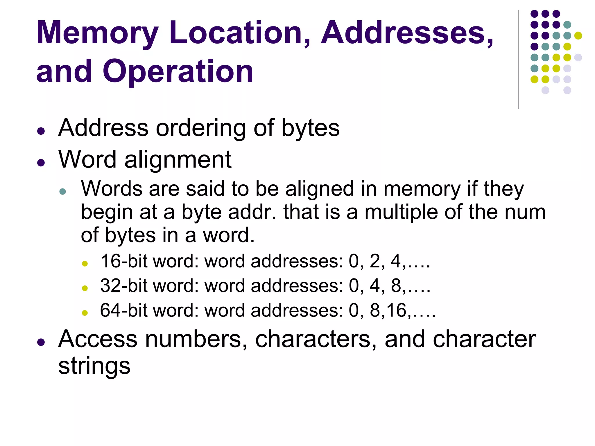 Memory Location, Addresses,
and Operation
● Address ordering of bytes
● Word alignment
● Words are said to be aligned in memory if they
begin at a byte addr. that is a multiple of the num
of bytes in a word.
● 16-bit word: word addresses: 0, 2, 4,….
● 32-bit word: word addresses: 0, 4, 8,….
● 64-bit word: word addresses: 0, 8,16,….
● Access numbers, characters, and character
strings
 