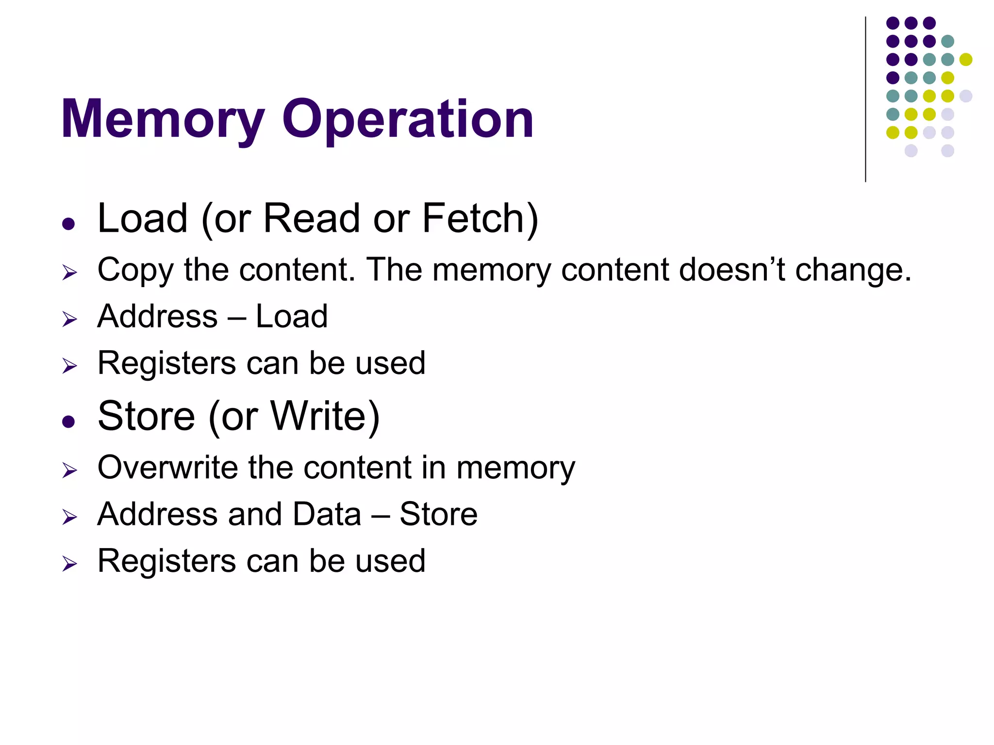 Memory Operation
● Load (or Read or Fetch)
⮚ Copy the content. The memory content doesn’t change.
⮚ Address – Load
⮚ Registers can be used
● Store (or Write)
⮚ Overwrite the content in memory
⮚ Address and Data – Store
⮚ Registers can be used
 