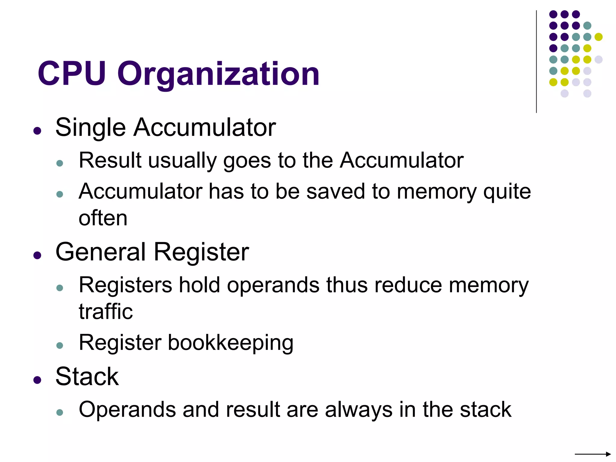 CPU Organization
● Single Accumulator
● Result usually goes to the Accumulator
● Accumulator has to be saved to memory quite
often
● General Register
● Registers hold operands thus reduce memory
traffic
● Register bookkeeping
● Stack
● Operands and result are always in the stack
 