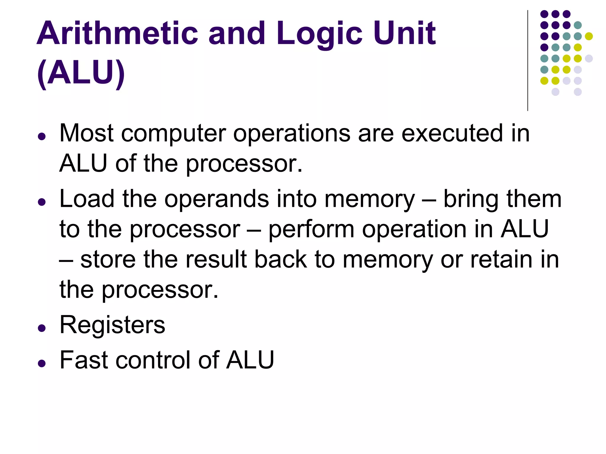 Arithmetic and Logic Unit
(ALU)
● Most computer operations are executed in
ALU of the processor.
● Load the operands into memory – bring them
to the processor – perform operation in ALU
– store the result back to memory or retain in
the processor.
● Registers
● Fast control of ALU
 