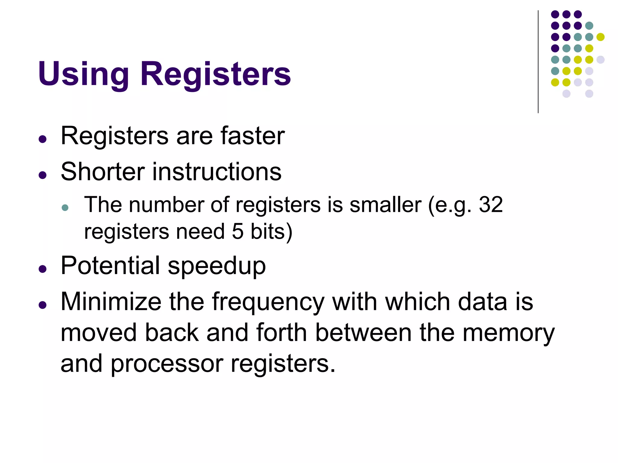 Using Registers
● Registers are faster
● Shorter instructions
● The number of registers is smaller (e.g. 32
registers need 5 bits)
● Potential speedup
● Minimize the frequency with which data is
moved back and forth between the memory
and processor registers.
 