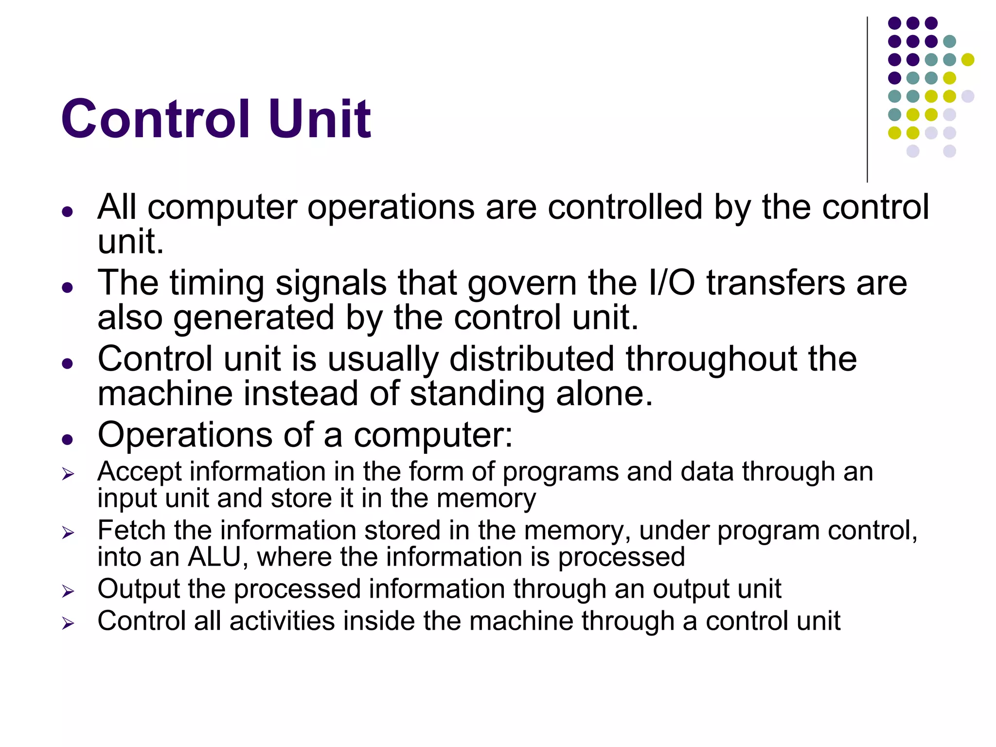 Control Unit
● All computer operations are controlled by the control
unit.
● The timing signals that govern the I/O transfers are
also generated by the control unit.
● Control unit is usually distributed throughout the
machine instead of standing alone.
● Operations of a computer:
⮚ Accept information in the form of programs and data through an
input unit and store it in the memory
⮚ Fetch the information stored in the memory, under program control,
into an ALU, where the information is processed
⮚ Output the processed information through an output unit
⮚ Control all activities inside the machine through a control unit
 