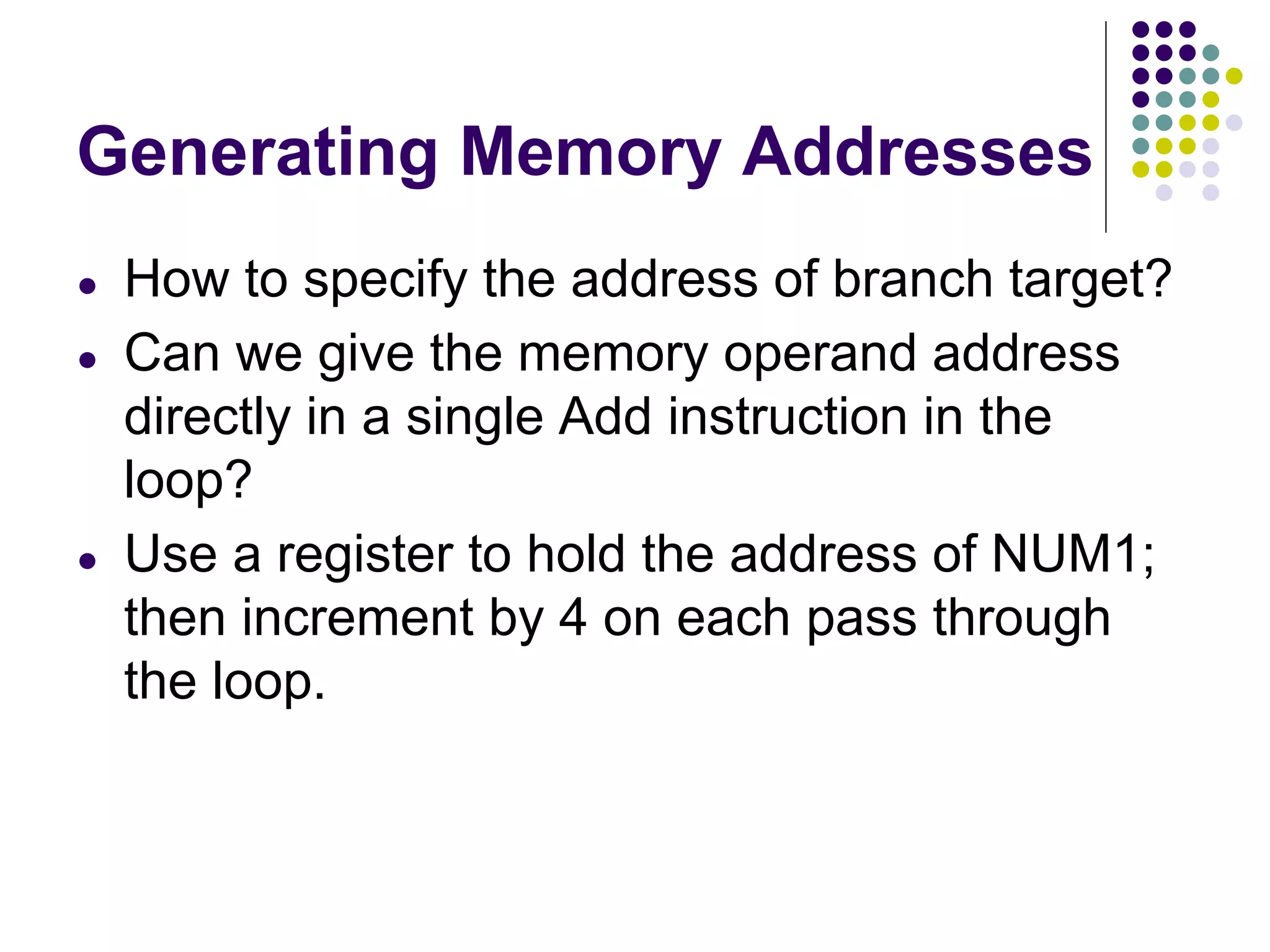 Generating Memory Addresses
● How to specify the address of branch target?
● Can we give the memory operand address
directly in a single Add instruction in the
loop?
● Use a register to hold the address of NUM1;
then increment by 4 on each pass through
the loop.
 