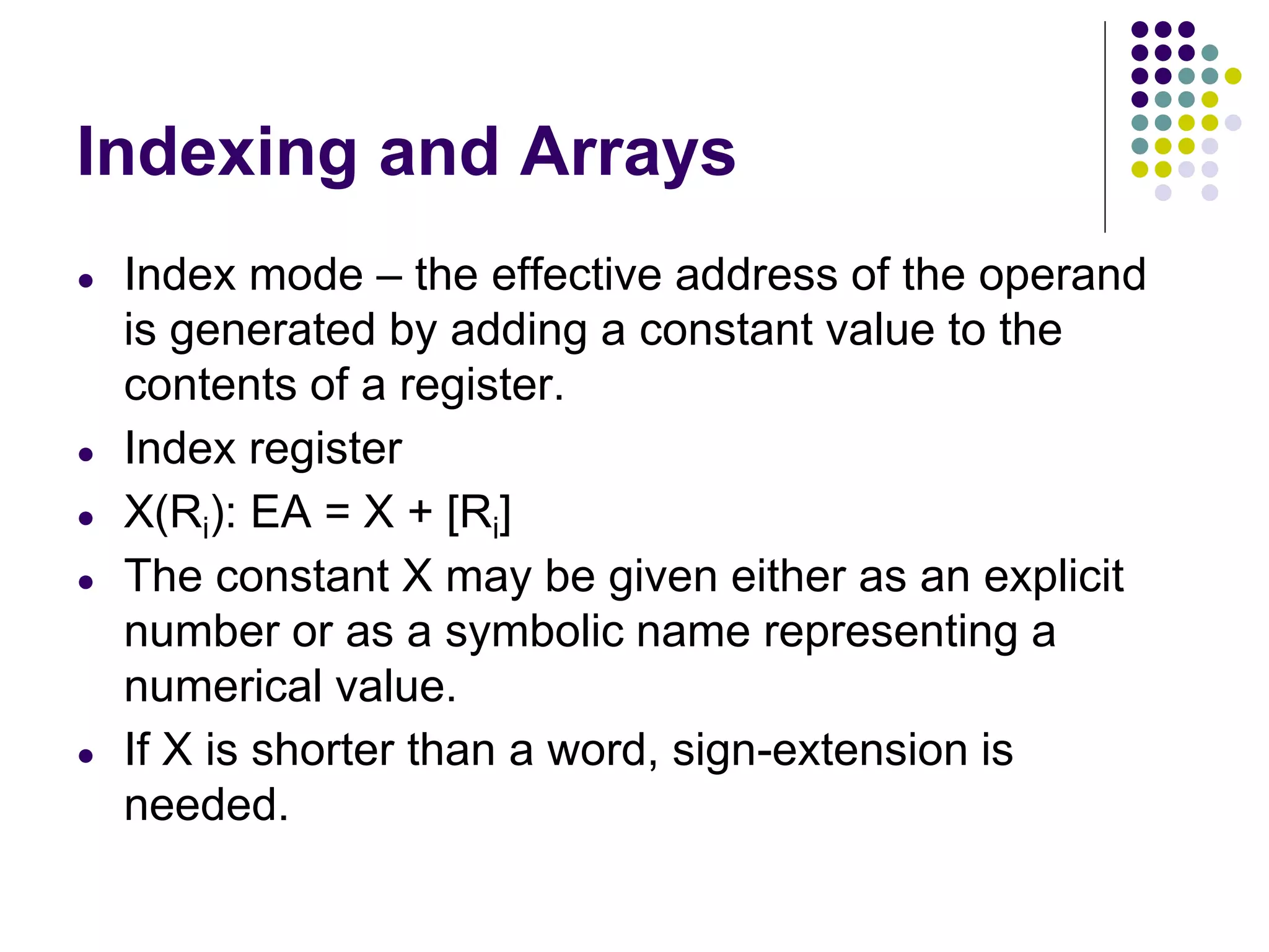 Indexing and Arrays
● Index mode – the effective address of the operand
is generated by adding a constant value to the
contents of a register.
● Index register
● X(Ri): EA = X + [Ri]
● The constant X may be given either as an explicit
number or as a symbolic name representing a
numerical value.
● If X is shorter than a word, sign-extension is
needed.
 