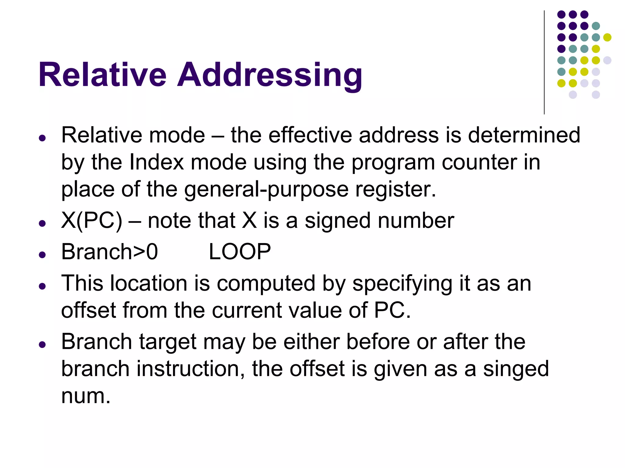 Relative Addressing
● Relative mode – the effective address is determined
by the Index mode using the program counter in
place of the general-purpose register.
● X(PC) – note that X is a signed number
● Branch>0 LOOP
● This location is computed by specifying it as an
offset from the current value of PC.
● Branch target may be either before or after the
branch instruction, the offset is given as a singed
num.
 