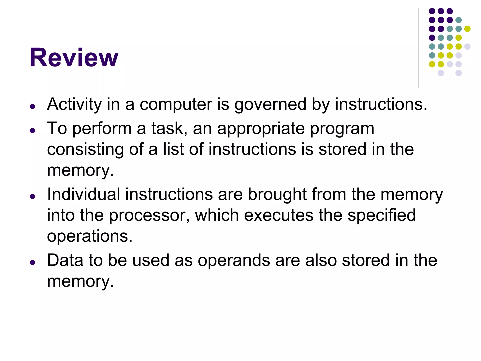 Review
● Activity in a computer is governed by instructions.
● To perform a task, an appropriate program
consisting of a list of instructions is stored in the
memory.
● Individual instructions are brought from the memory
into the processor, which executes the specified
operations.
● Data to be used as operands are also stored in the
memory.
 