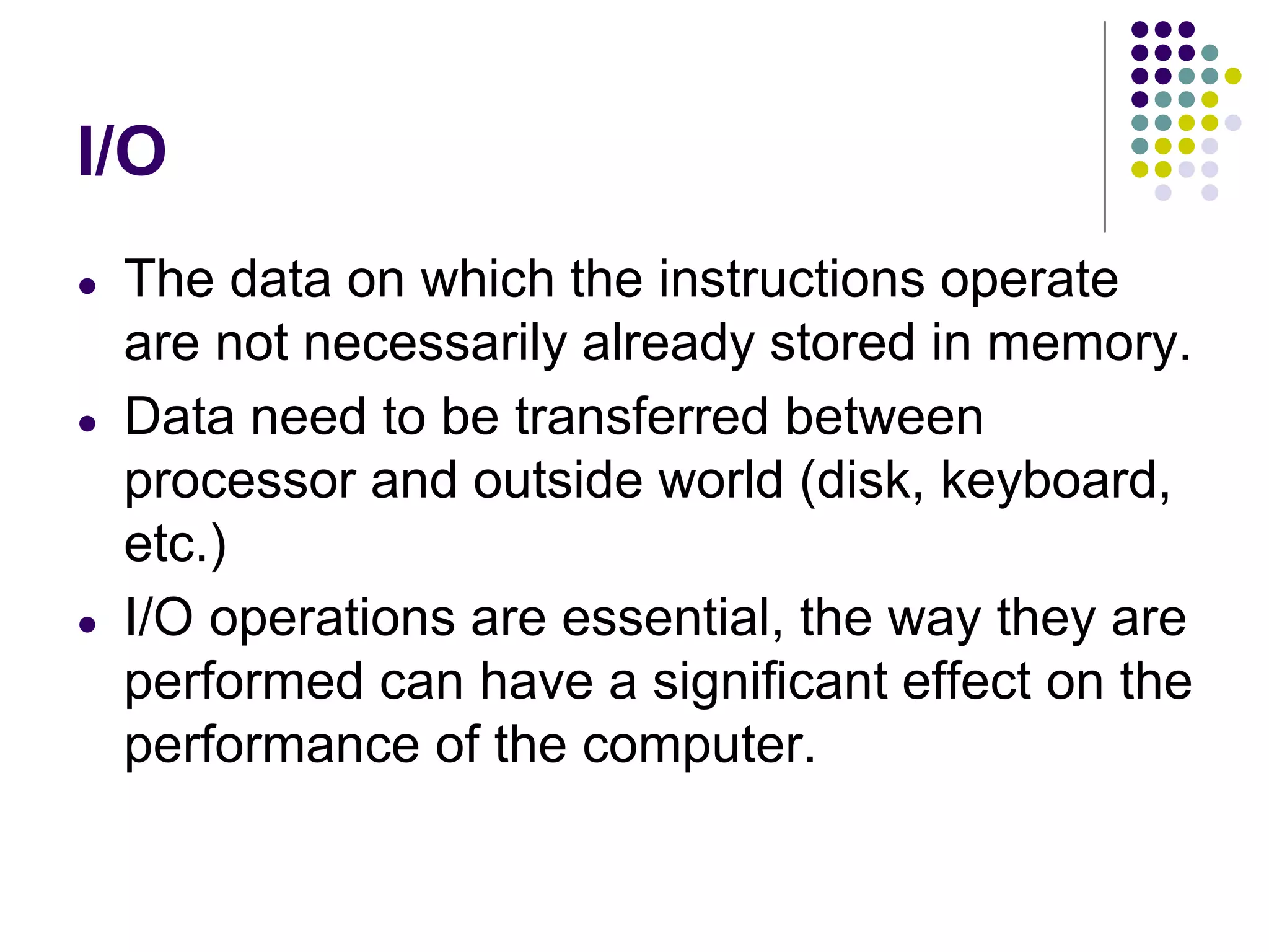 I/O
● The data on which the instructions operate
are not necessarily already stored in memory.
● Data need to be transferred between
processor and outside world (disk, keyboard,
etc.)
● I/O operations are essential, the way they are
performed can have a significant effect on the
performance of the computer.
 