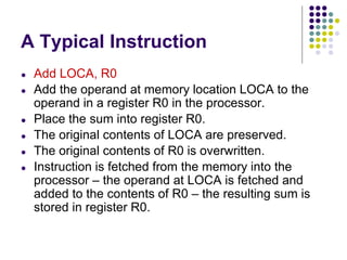 A Typical Instruction
● Add LOCA, R0
● Add the operand at memory location LOCA to the
operand in a register R0 in the processor.
● Place the sum into register R0.
● The original contents of LOCA are preserved.
● The original contents of R0 is overwritten.
● Instruction is fetched from the memory into the
processor – the operand at LOCA is fetched and
added to the contents of R0 – the resulting sum is
stored in register R0.
 