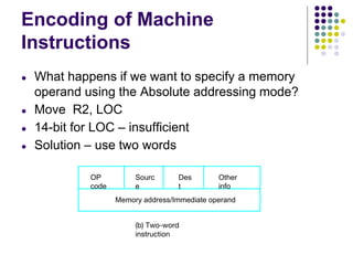 Encoding of Machine
Instructions
● What happens if we want to specify a memory
operand using the Absolute addressing mode?
● Move R2, LOC
● 14-bit for LOC – insufficient
● Solution – use two words
(b) Two-word
instruction
Memory address/Immediate operand
OP
code
Sourc
e
Des
t
Other
info
 