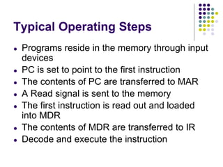 Typical Operating Steps
● Programs reside in the memory through input
devices
● PC is set to point to the first instruction
● The contents of PC are transferred to MAR
● A Read signal is sent to the memory
● The first instruction is read out and loaded
into MDR
● The contents of MDR are transferred to IR
● Decode and execute the instruction
 