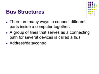 Bus Structures
● There are many ways to connect different
parts inside a computer together.
● A group of lines that serves as a connecting
path for several devices is called a bus.
● Address/data/control
 