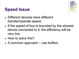 Speed Issue
● Different devices have different
transfer/operate speed.
● If the speed of bus is bounded by the slowest
device connected to it, the efficiency will be
very low.
● How to solve this?
● A common approach – use buffers.
 