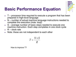 Basic Performance Equation
● T – processor time required to execute a program that has been
prepared in high-level language
● N – number of actual machine language instructions needed to
complete the execution (note: loop)
● S – average number of basic steps needed to execute one
machine instruction. Each step completes in one clock cycle
● R – clock rate
● Note: these are not independent to each other
How to improve T?
 