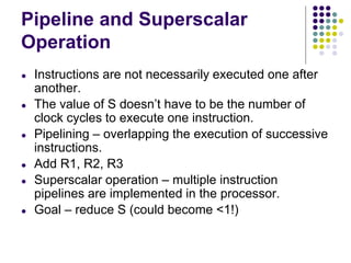 Pipeline and Superscalar
Operation
● Instructions are not necessarily executed one after
another.
● The value of S doesn’t have to be the number of
clock cycles to execute one instruction.
● Pipelining – overlapping the execution of successive
instructions.
● Add R1, R2, R3
● Superscalar operation – multiple instruction
pipelines are implemented in the processor.
● Goal – reduce S (could become <1!)
 