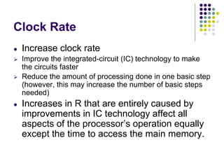 Clock Rate
● Increase clock rate
⮚ Improve the integrated-circuit (IC) technology to make
the circuits faster
⮚ Reduce the amount of processing done in one basic step
(however, this may increase the number of basic steps
needed)
● Increases in R that are entirely caused by
improvements in IC technology affect all
aspects of the processor’s operation equally
except the time to access the main memory.
 