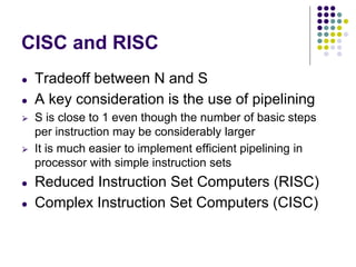 CISC and RISC
● Tradeoff between N and S
● A key consideration is the use of pipelining
⮚ S is close to 1 even though the number of basic steps
per instruction may be considerably larger
⮚ It is much easier to implement efficient pipelining in
processor with simple instruction sets
● Reduced Instruction Set Computers (RISC)
● Complex Instruction Set Computers (CISC)
 