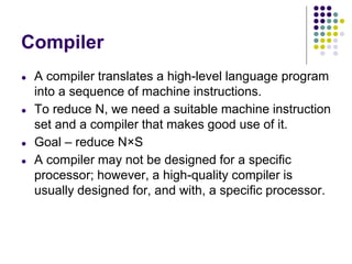 Compiler
● A compiler translates a high-level language program
into a sequence of machine instructions.
● To reduce N, we need a suitable machine instruction
set and a compiler that makes good use of it.
● Goal – reduce N×S
● A compiler may not be designed for a specific
processor; however, a high-quality compiler is
usually designed for, and with, a specific processor.
 