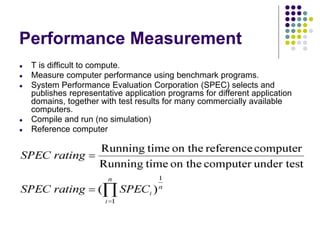 Performance Measurement
● T is difficult to compute.
● Measure computer performance using benchmark programs.
● System Performance Evaluation Corporation (SPEC) selects and
publishes representative application programs for different application
domains, together with test results for many commercially available
computers.
● Compile and run (no simulation)
● Reference computer
 