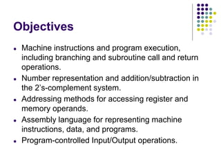 Objectives
● Machine instructions and program execution,
including branching and subroutine call and return
operations.
● Number representation and addition/subtraction in
the 2’s-complement system.
● Addressing methods for accessing register and
memory operands.
● Assembly language for representing machine
instructions, data, and programs.
● Program-controlled Input/Output operations.
 