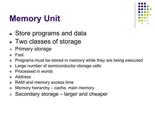 Memory Unit
● Store programs and data
● Two classes of storage
⮚ Primary storage
❖ Fast
❖ Programs must be stored in memory while they are being executed
❖ Large number of semiconductor storage cells
❖ Processed in words
❖ Address
❖ RAM and memory access time
❖ Memory hierarchy – cache, main memory
⮚ Secondary storage – larger and cheaper
 