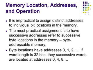 Memory Location, Addresses,
and Operation
● It is impractical to assign distinct addresses
to individual bit locations in the memory.
● The most practical assignment is to have
successive addresses refer to successive
byte locations in the memory – byte-
addressable memory.
● Byte locations have addresses 0, 1, 2, … If
word length is 32 bits, they successive words
are located at addresses 0, 4, 8,…
 