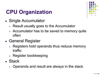 CPU Organization
● Single Accumulator
● Result usually goes to the Accumulator
● Accumulator has to be saved to memory quite
often
● General Register
● Registers hold operands thus reduce memory
traffic
● Register bookkeeping
● Stack
● Operands and result are always in the stack
 