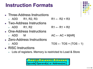 Instruction Formats
● Three-Address Instructions
● ADD R1, R2, R3 R1 ← R2 + R3
● Two-Address Instructions
● ADD R1, R2 R1 ← R1 + R2
● One-Address Instructions
● ADD M AC ← AC + M[AR]
● Zero-Address Instructions
● ADD TOS ← TOS + (TOS – 1)
● RISC Instructions
● Lots of registers. Memory is restricted to Load & Store
Opcode Operand(s) or Address(es)
 