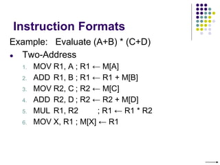 Instruction Formats
Example: Evaluate (A+B) * (C+D)
● Two-Address
1. MOV R1, A ; R1 ← M[A]
2. ADD R1, B ; R1 ← R1 + M[B]
3. MOV R2, C ; R2 ← M[C]
4. ADD R2, D ; R2 ← R2 + M[D]
5. MUL R1, R2 ; R1 ← R1 * R2
6. MOV X, R1 ; M[X] ← R1
 
