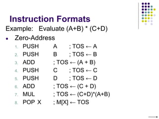 Instruction Formats
Example: Evaluate (A+B) * (C+D)
● Zero-Address
1. PUSH A ; TOS ← A
2. PUSH B ; TOS ← B
3. ADD ; TOS ← (A + B)
4. PUSH C ; TOS ← C
5. PUSH D ; TOS ← D
6. ADD ; TOS ← (C + D)
7. MUL ; TOS ← (C+D)*(A+B)
8. POP X ; M[X] ← TOS
 