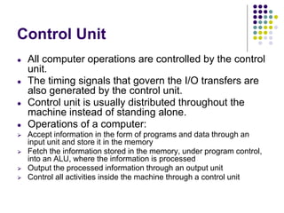 Control Unit
● All computer operations are controlled by the control
unit.
● The timing signals that govern the I/O transfers are
also generated by the control unit.
● Control unit is usually distributed throughout the
machine instead of standing alone.
● Operations of a computer:
⮚ Accept information in the form of programs and data through an
input unit and store it in the memory
⮚ Fetch the information stored in the memory, under program control,
into an ALU, where the information is processed
⮚ Output the processed information through an output unit
⮚ Control all activities inside the machine through a control unit
 