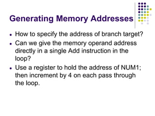 Generating Memory Addresses
● How to specify the address of branch target?
● Can we give the memory operand address
directly in a single Add instruction in the
loop?
● Use a register to hold the address of NUM1;
then increment by 4 on each pass through
the loop.
 